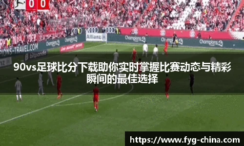 90vs足球比分下载助你实时掌握比赛动态与精彩瞬间的最佳选择