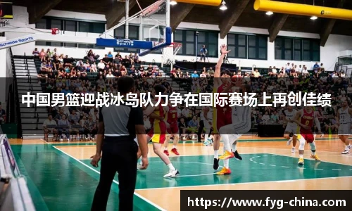 中国男篮迎战冰岛队力争在国际赛场上再创佳绩