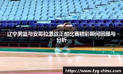 辽宁男篮与安哥拉激战正酣比赛精彩瞬间回顾与分析